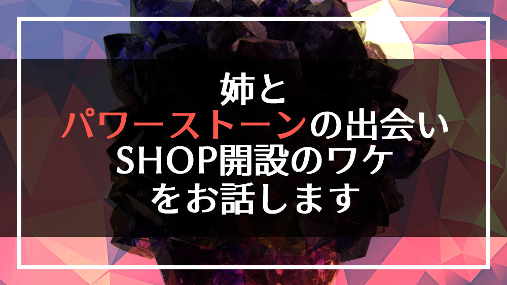 姉と「パワーストーン」の出会い、そして今回SHOPを開設した理由をお話します